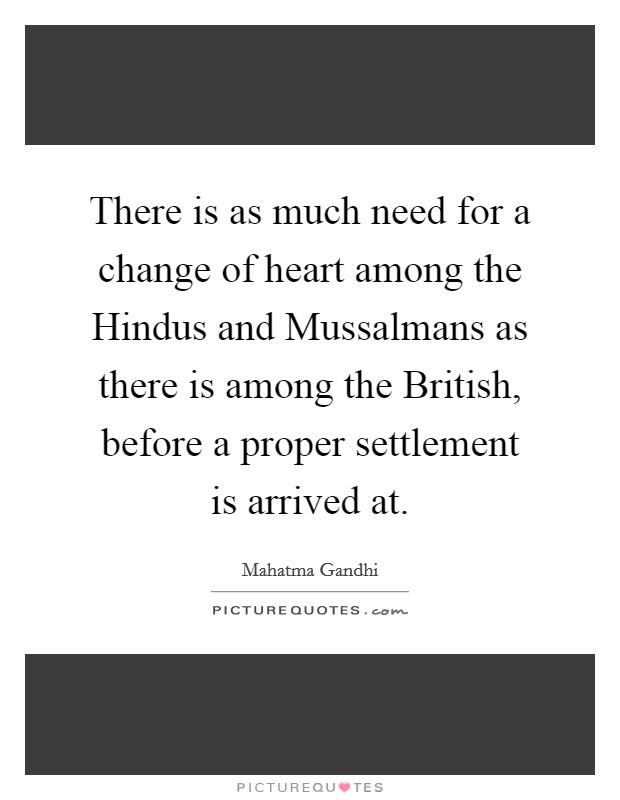 There is as much need for a change of heart among the Hindus and Mussalmans as there is among the British, before a proper settlement is arrived at. Picture Quote #1