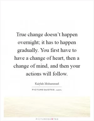 True change doesn’t happen overnight; it has to happen gradually. You first have to have a change of heart, then a change of mind, and then your actions will follow Picture Quote #1