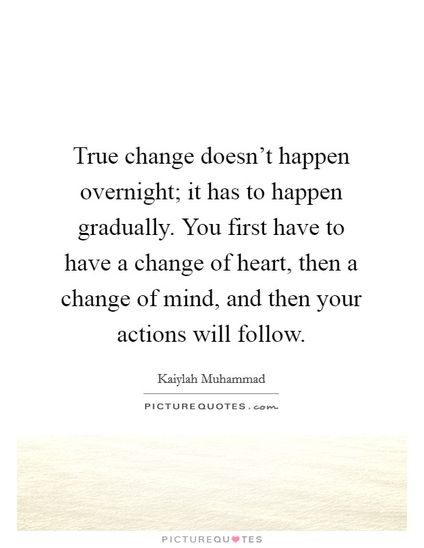 True change doesn't happen overnight; it has to happen gradually. You first have to have a change of heart, then a change of mind, and then your actions will follow. Picture Quote #1