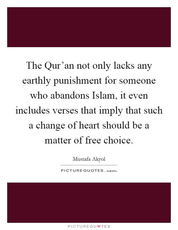 The Qur'an not only lacks any earthly punishment for someone who abandons Islam, it even includes verses that imply that such a change of heart should be a matter of free choice. Picture Quote #1