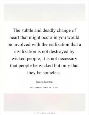 The subtle and deadly change of heart that might occur in you would be involved with the realization that a civilization is not destroyed by wicked people; it is not necessary that people be wicked but only that they be spineless Picture Quote #1