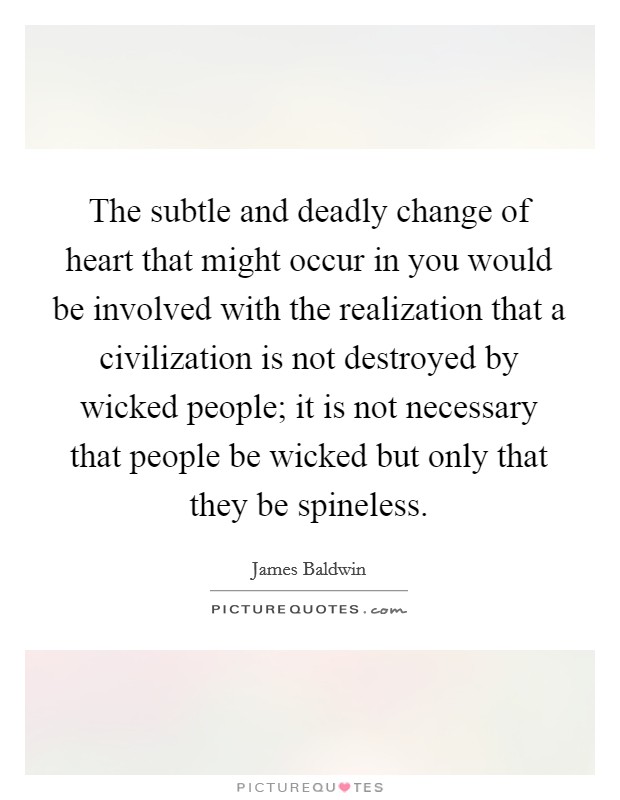 The subtle and deadly change of heart that might occur in you would be involved with the realization that a civilization is not destroyed by wicked people; it is not necessary that people be wicked but only that they be spineless. Picture Quote #1
