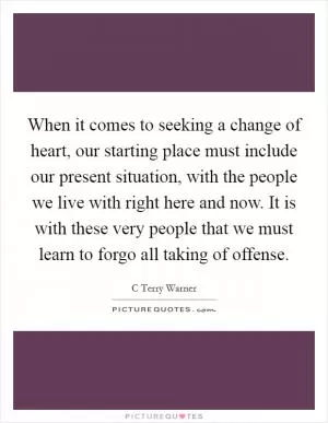 When it comes to seeking a change of heart, our starting place must include our present situation, with the people we live with right here and now. It is with these very people that we must learn to forgo all taking of offense Picture Quote #1