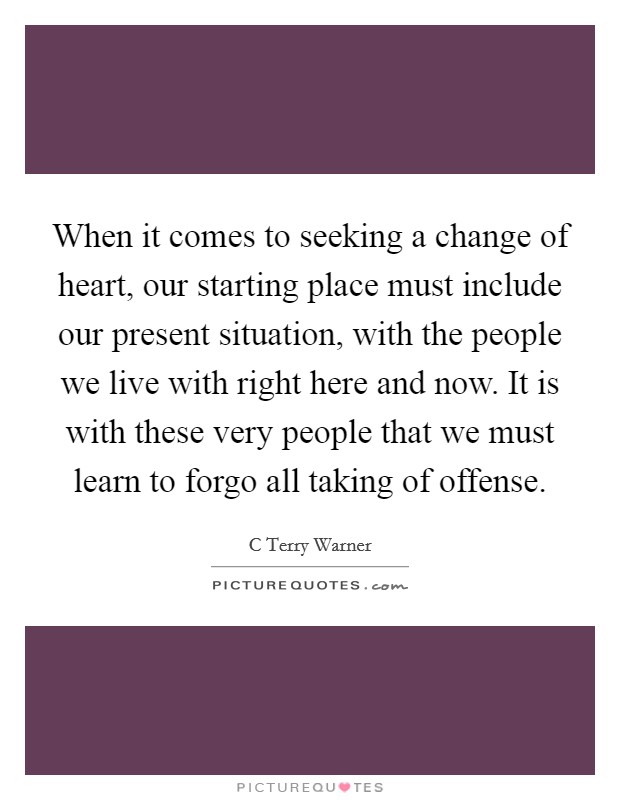 When it comes to seeking a change of heart, our starting place must include our present situation, with the people we live with right here and now. It is with these very people that we must learn to forgo all taking of offense. Picture Quote #1