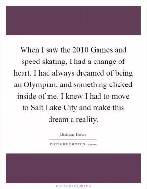 When I saw the 2010 Games and speed skating, I had a change of heart. I had always dreamed of being an Olympian, and something clicked inside of me. I knew I had to move to Salt Lake City and make this dream a reality Picture Quote #1