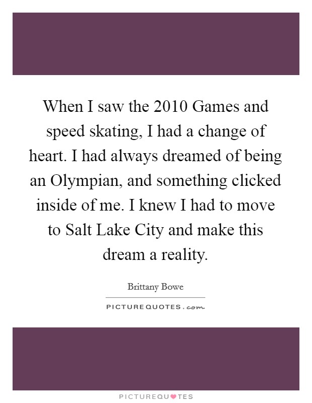 When I saw the 2010 Games and speed skating, I had a change of heart. I had always dreamed of being an Olympian, and something clicked inside of me. I knew I had to move to Salt Lake City and make this dream a reality. Picture Quote #1
