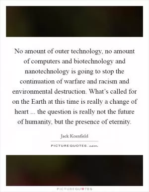 No amount of outer technology, no amount of computers and biotechnology and nanotechnology is going to stop the continuation of warfare and racism and environmental destruction. What’s called for on the Earth at this time is really a change of heart ... the question is really not the future of humanity, but the presence of eternity Picture Quote #1