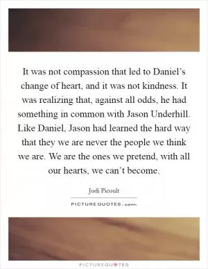 It was not compassion that led to Daniel’s change of heart, and it was not kindness. It was realizing that, against all odds, he had something in common with Jason Underhill. Like Daniel, Jason had learned the hard way that they we are never the people we think we are. We are the ones we pretend, with all our hearts, we can’t become Picture Quote #1