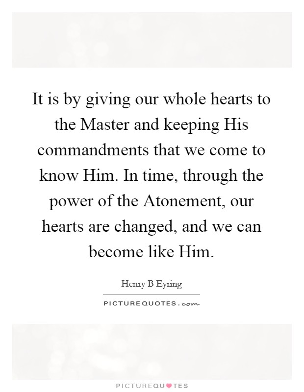 It is by giving our whole hearts to the Master and keeping His commandments that we come to know Him. In time, through the power of the Atonement, our hearts are changed, and we can become like Him. Picture Quote #1