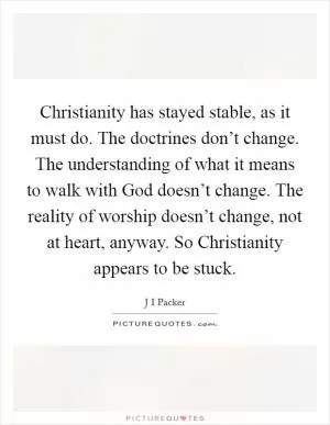 Christianity has stayed stable, as it must do. The doctrines don’t change. The understanding of what it means to walk with God doesn’t change. The reality of worship doesn’t change, not at heart, anyway. So Christianity appears to be stuck Picture Quote #1