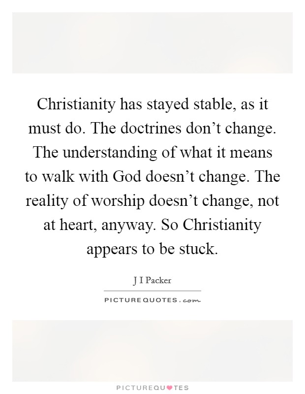 Christianity has stayed stable, as it must do. The doctrines don't change. The understanding of what it means to walk with God doesn't change. The reality of worship doesn't change, not at heart, anyway. So Christianity appears to be stuck. Picture Quote #1