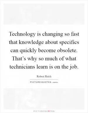 Technology is changing so fast that knowledge about specifics can quickly become obsolete. That’s why so much of what technicians learn is on the job Picture Quote #1