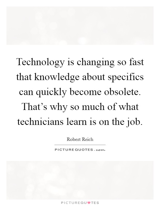 Technology is changing so fast that knowledge about specifics can quickly become obsolete. That's why so much of what technicians learn is on the job. Picture Quote #1
