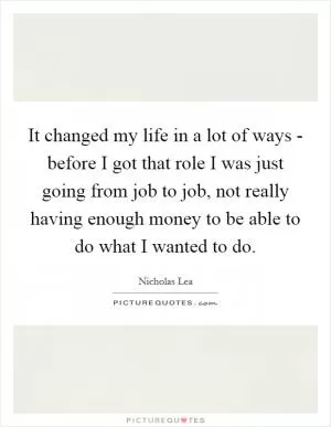 It changed my life in a lot of ways - before I got that role I was just going from job to job, not really having enough money to be able to do what I wanted to do Picture Quote #1