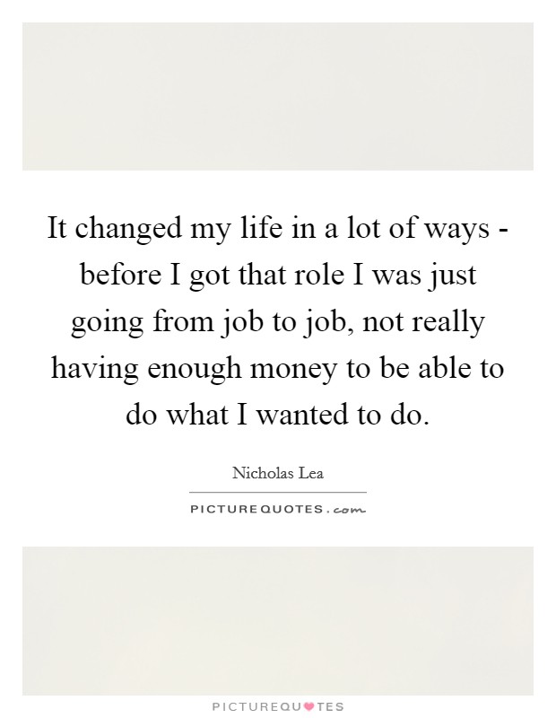 It changed my life in a lot of ways - before I got that role I was just going from job to job, not really having enough money to be able to do what I wanted to do. Picture Quote #1