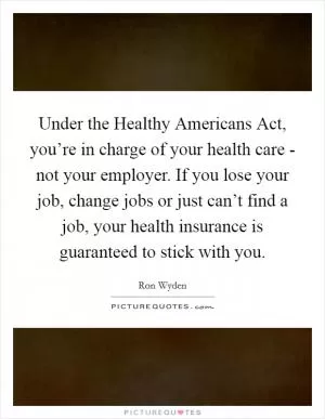 Under the Healthy Americans Act, you’re in charge of your health care - not your employer. If you lose your job, change jobs or just can’t find a job, your health insurance is guaranteed to stick with you Picture Quote #1
