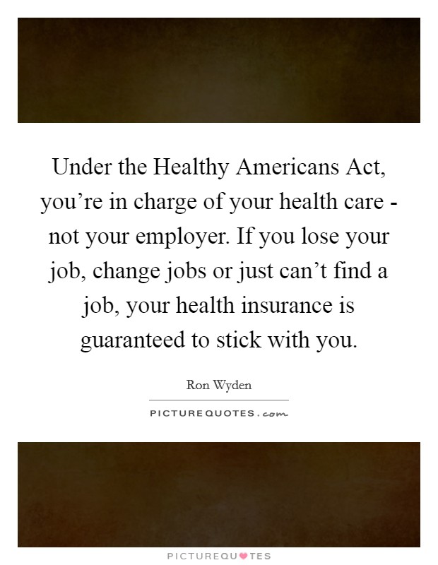 Under the Healthy Americans Act, you're in charge of your health care - not your employer. If you lose your job, change jobs or just can't find a job, your health insurance is guaranteed to stick with you. Picture Quote #1