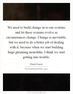 We need to build change in to our systems and let these systems evolve as circumstances change. Change is inevitable, but we need to do a better job of dealing with it, because when we start building huge gleaming monoliths, I think we start getting into trouble Picture Quote #1