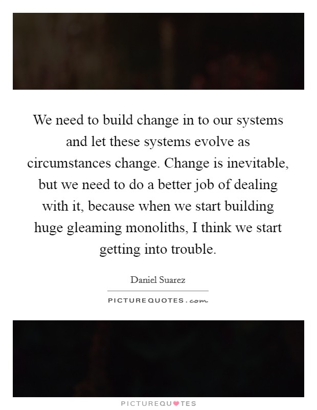 We need to build change in to our systems and let these systems evolve as circumstances change. Change is inevitable, but we need to do a better job of dealing with it, because when we start building huge gleaming monoliths, I think we start getting into trouble. Picture Quote #1