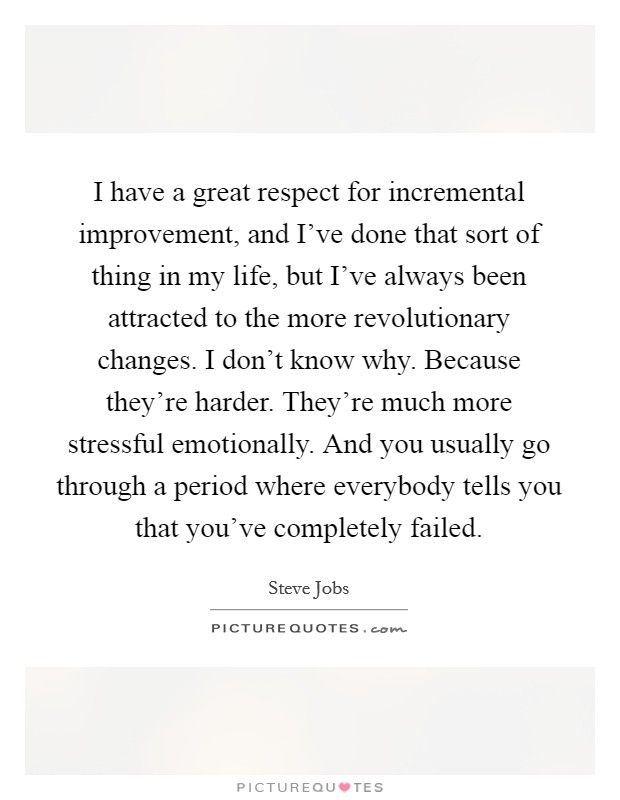 I have a great respect for incremental improvement, and I've done that sort of thing in my life, but I've always been attracted to the more revolutionary changes. I don't know why. Because they're harder. They're much more stressful emotionally. And you usually go through a period where everybody tells you that you've completely failed. Picture Quote #1