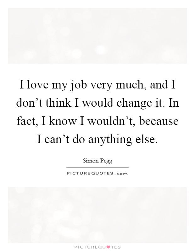 I love my job very much, and I don't think I would change it. In fact, I know I wouldn't, because I can't do anything else. Picture Quote #1