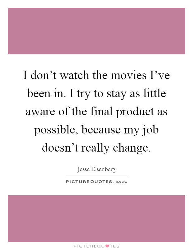 I don't watch the movies I've been in. I try to stay as little aware of the final product as possible, because my job doesn't really change. Picture Quote #1