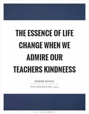 The essence of life change when we admire our teachers kindneess Picture Quote #1