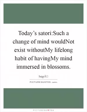 Today’s satori:Such a change of mind wouldNot exist withoutMy lifelong habit of havingMy mind immersed in blossoms Picture Quote #1