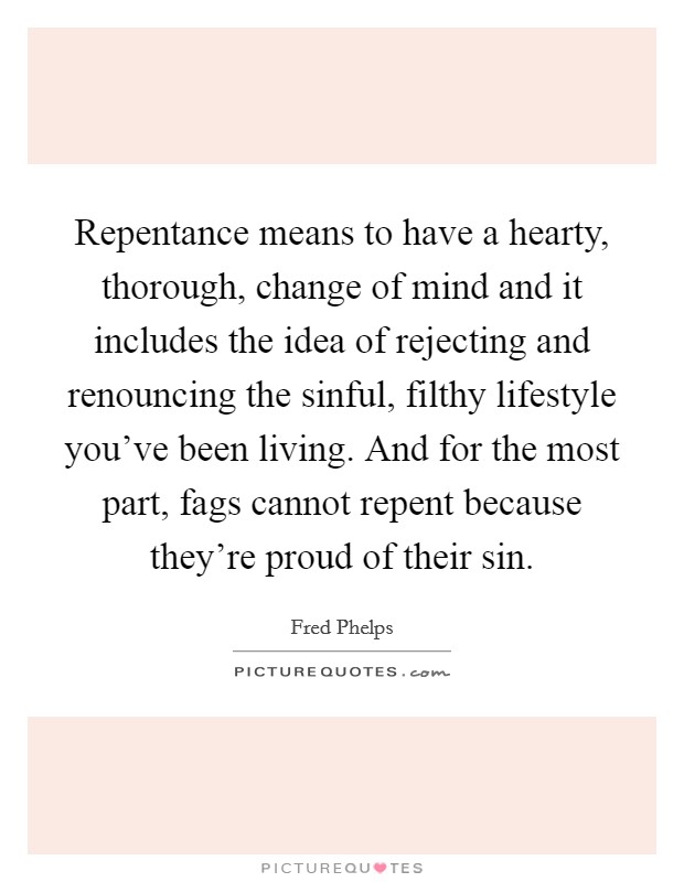 Repentance means to have a hearty, thorough, change of mind and it includes the idea of rejecting and renouncing the sinful, filthy lifestyle you've been living. And for the most part, fags cannot repent because they're proud of their sin. Picture Quote #1