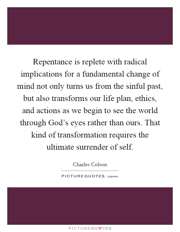 Repentance is replete with radical implications for a fundamental change of mind not only turns us from the sinful past, but also transforms our life plan, ethics, and actions as we begin to see the world through God's eyes rather than ours. That kind of transformation requires the ultimate surrender of self. Picture Quote #1