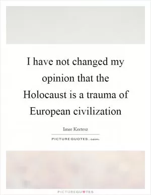 I have not changed my opinion that the Holocaust is a trauma of European civilization Picture Quote #1