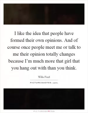 I like the idea that people have formed their own opinions. And of course once people meet me or talk to me their opinion totally changes because I’m much more that girl that you hang out with than you think Picture Quote #1