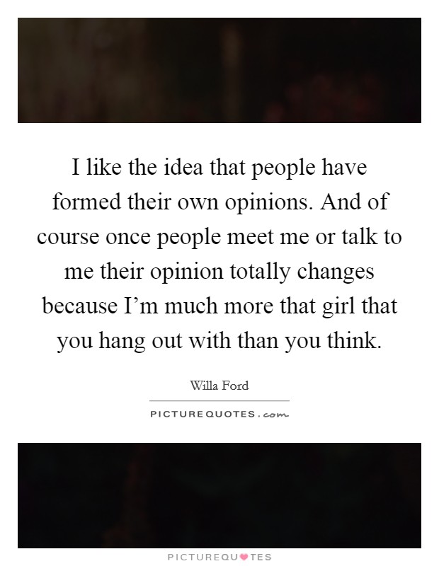 I like the idea that people have formed their own opinions. And of course once people meet me or talk to me their opinion totally changes because I'm much more that girl that you hang out with than you think. Picture Quote #1