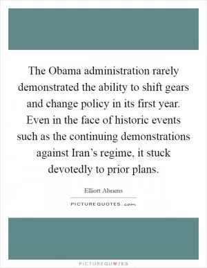 The Obama administration rarely demonstrated the ability to shift gears and change policy in its first year. Even in the face of historic events such as the continuing demonstrations against Iran’s regime, it stuck devotedly to prior plans Picture Quote #1