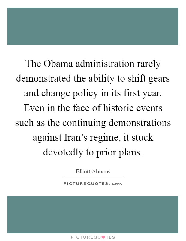 The Obama administration rarely demonstrated the ability to shift gears and change policy in its first year. Even in the face of historic events such as the continuing demonstrations against Iran's regime, it stuck devotedly to prior plans. Picture Quote #1