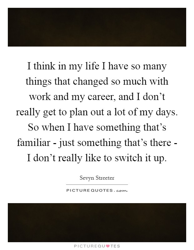 I think in my life I have so many things that changed so much with work and my career, and I don't really get to plan out a lot of my days. So when I have something that's familiar - just something that's there - I don't really like to switch it up. Picture Quote #1