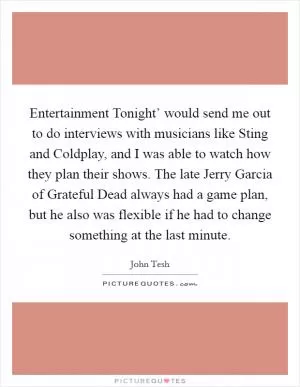 Entertainment Tonight’ would send me out to do interviews with musicians like Sting and Coldplay, and I was able to watch how they plan their shows. The late Jerry Garcia of Grateful Dead always had a game plan, but he also was flexible if he had to change something at the last minute Picture Quote #1