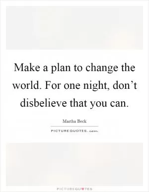Make a plan to change the world. For one night, don’t disbelieve that you can Picture Quote #1