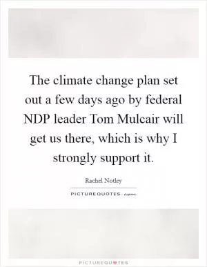 The climate change plan set out a few days ago by federal NDP leader Tom Mulcair will get us there, which is why I strongly support it Picture Quote #1