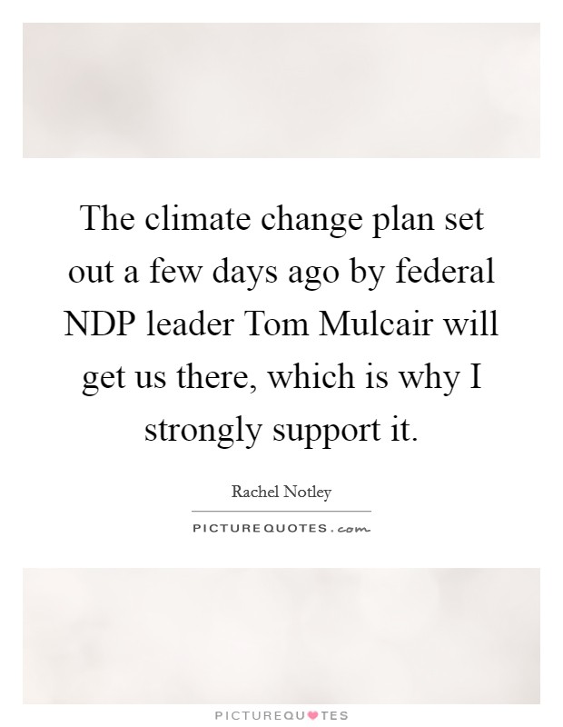 The climate change plan set out a few days ago by federal NDP leader Tom Mulcair will get us there, which is why I strongly support it. Picture Quote #1