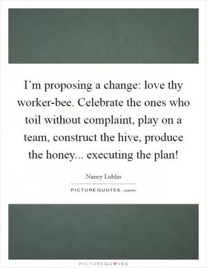 I’m proposing a change: love thy worker-bee. Celebrate the ones who toil without complaint, play on a team, construct the hive, produce the honey... executing the plan! Picture Quote #1