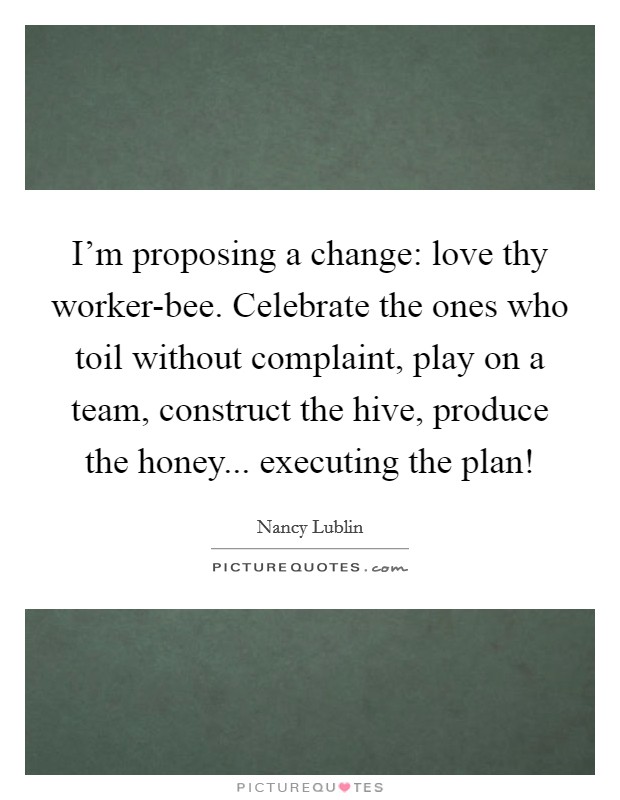 I'm proposing a change: love thy worker-bee. Celebrate the ones who toil without complaint, play on a team, construct the hive, produce the honey... executing the plan! Picture Quote #1