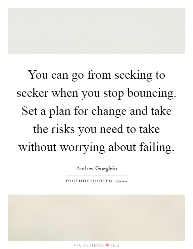 You can go from seeking to seeker when you stop bouncing. Set a plan for change and take the risks you need to take without worrying about failing. Picture Quote #1