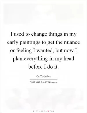 I used to change things in my early paintings to get the nuance or feeling I wanted, but now I plan everything in my head before I do it Picture Quote #1