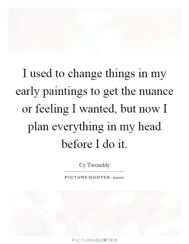 I used to change things in my early paintings to get the nuance or feeling I wanted, but now I plan everything in my head before I do it. Picture Quote #1