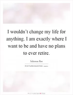 I wouldn’t change my life for anything. I am exactly where I want to be and have no plans to ever retire Picture Quote #1