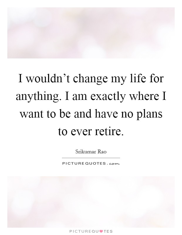 I wouldn't change my life for anything. I am exactly where I want to be and have no plans to ever retire. Picture Quote #1
