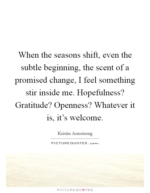 When the seasons shift, even the subtle beginning, the scent of a promised change, I feel something stir inside me. Hopefulness? Gratitude? Openness? Whatever it is, it's welcome. Picture Quote #1