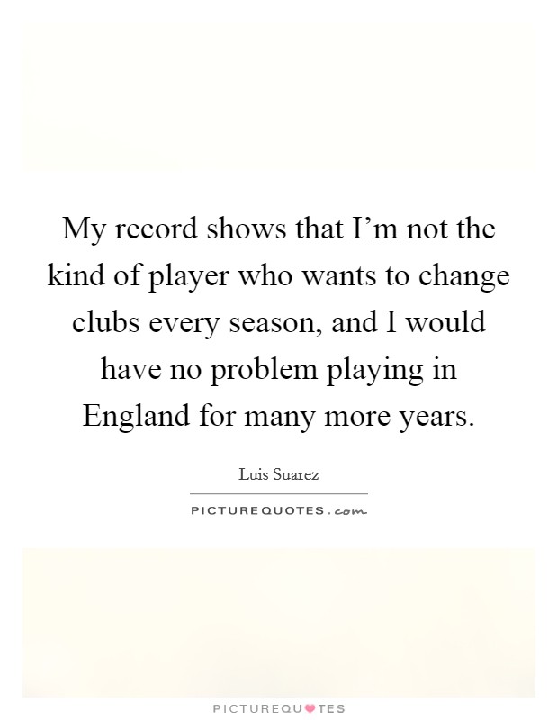My record shows that I'm not the kind of player who wants to change clubs every season, and I would have no problem playing in England for many more years. Picture Quote #1