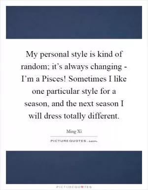 My personal style is kind of random; it’s always changing - I’m a Pisces! Sometimes I like one particular style for a season, and the next season I will dress totally different Picture Quote #1